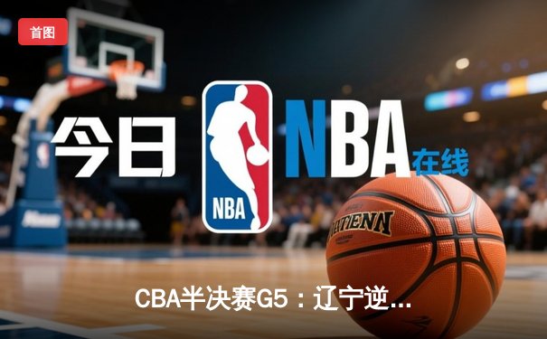 CBA半决赛G5：辽宁逆转广东晋级总决赛，赵继伟张镇麟合砍55分