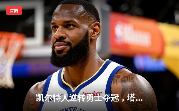 凯尔特人逆转勇士夺冠，塔图姆全能表现获FMVP